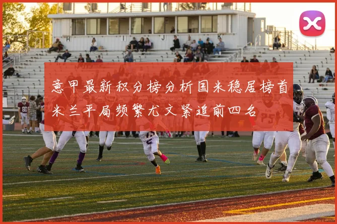 意甲最新积分榜分析国米稳居榜首米兰平局频繁尤文紧追前四名