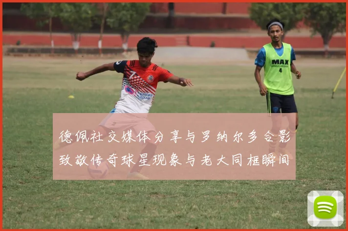德佩社交媒体分享与罗纳尔多合影致敬传奇球星现象与老大同框瞬间