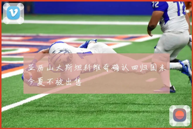 亚历山大斯坦科维奇确认回归国米今夏不被出售