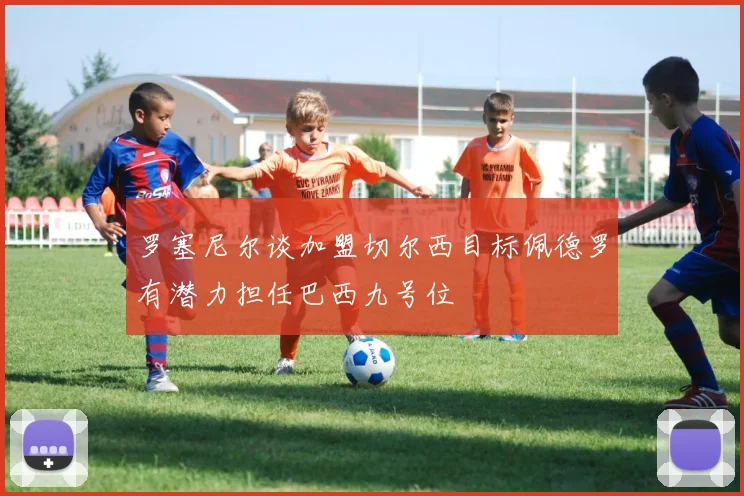 罗塞尼尔谈加盟切尔西目标佩德罗有潜力担任巴西九号位