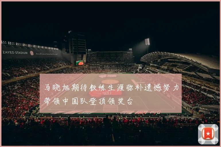 马晓旭期待教练生涯弥补遗憾努力带领中国队登顶领奖台