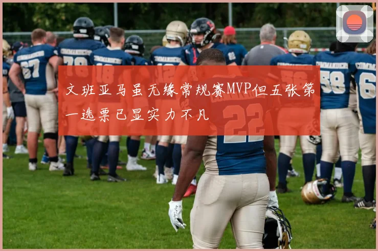 文班亚马虽无缘常规赛MVP但五张第一选票已显实力不凡