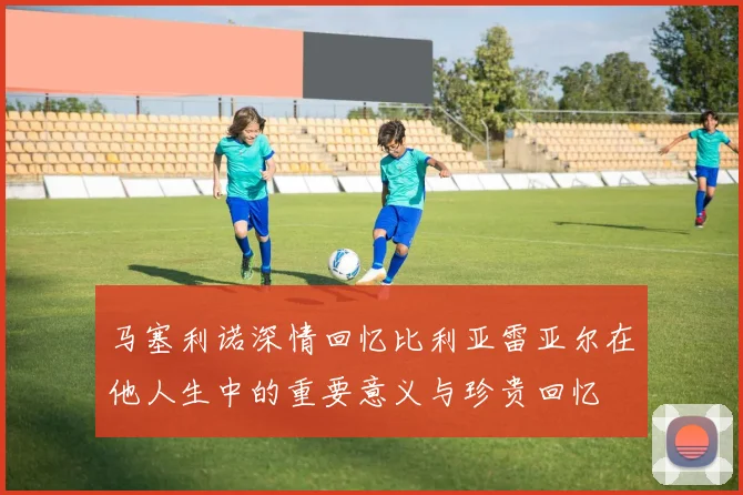 马塞利诺深情回忆比利亚雷亚尔在他人生中的重要意义与珍贵回忆