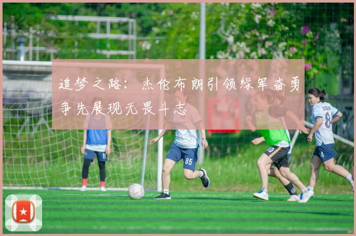 追梦之路：杰伦布朗引领绿军奋勇争先展现无畏斗志