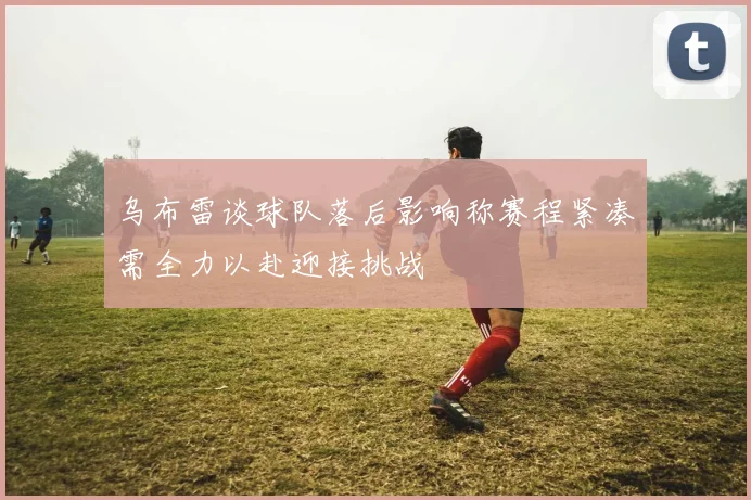 乌布雷谈球队落后影响称赛程紧凑需全力以赴迎接挑战