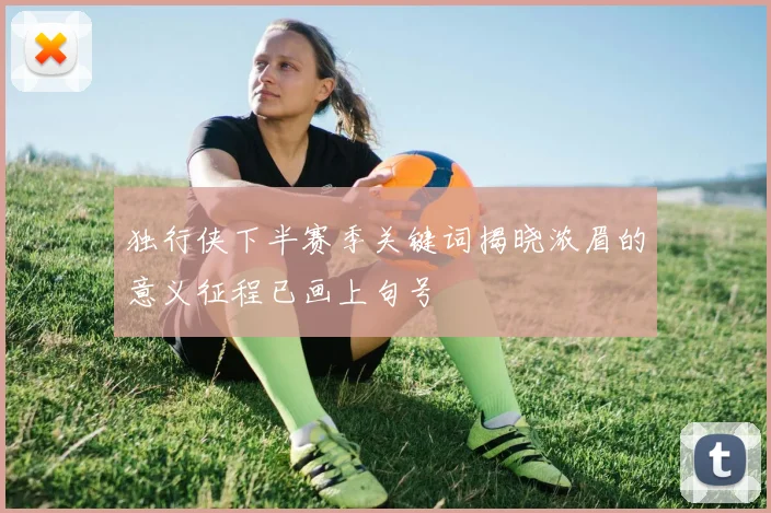 独行侠下半赛季关键词揭晓浓眉的意义征程已画上句号