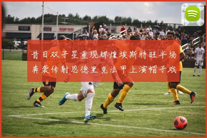昔日双子星重现辉煌埃斯特旺半场奔袭传射恩德里克法甲上演帽子戏法
