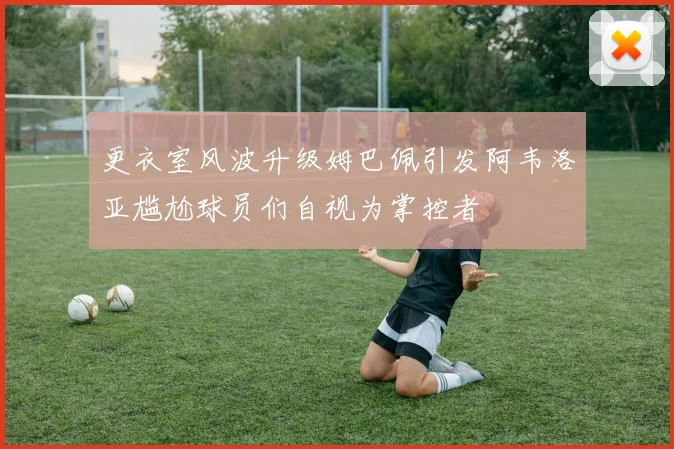 更衣室风波升级姆巴佩引发阿韦洛亚尴尬球员们自视为掌控者