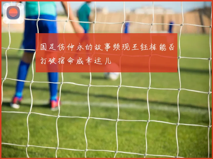 国足伤仲永的故事频现王钰栋能否打破宿命成幸运儿