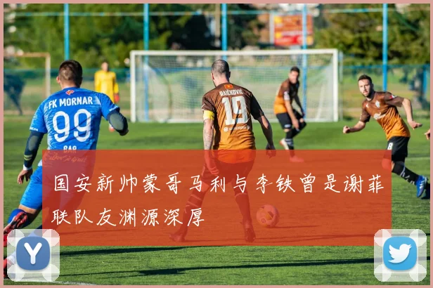 国安新帅蒙哥马利与李铁曾是谢菲联队友渊源深厚
