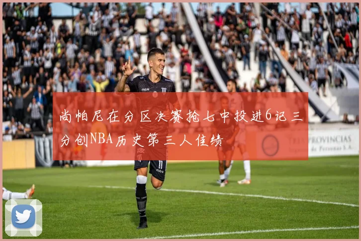 尚帕尼在分区决赛抢七中投进6记三分创NBA历史第三人佳绩