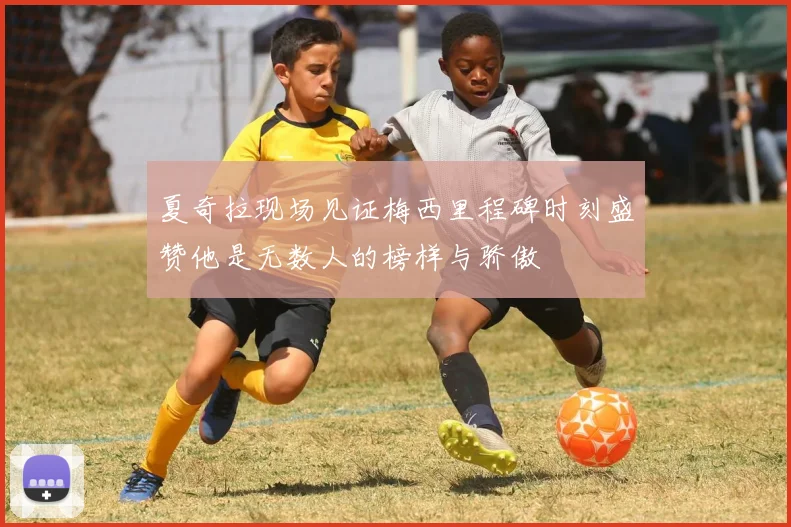 夏奇拉现场见证梅西里程碑时刻盛赞他是无数人的榜样与骄傲