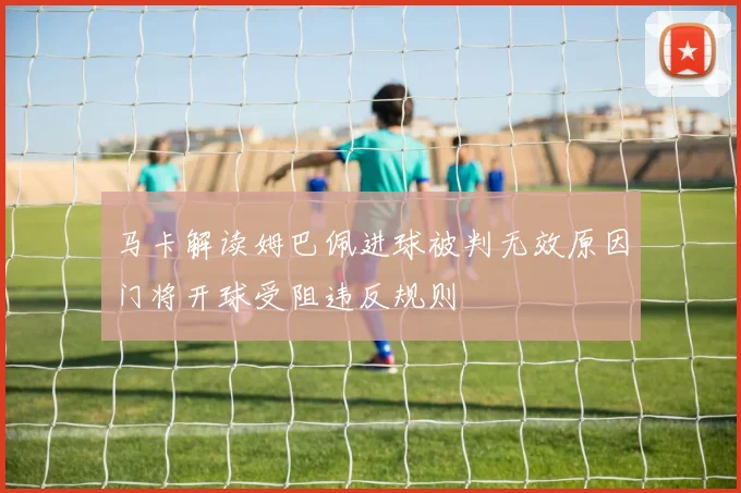 马卡解读姆巴佩进球被判无效原因门将开球受阻违反规则