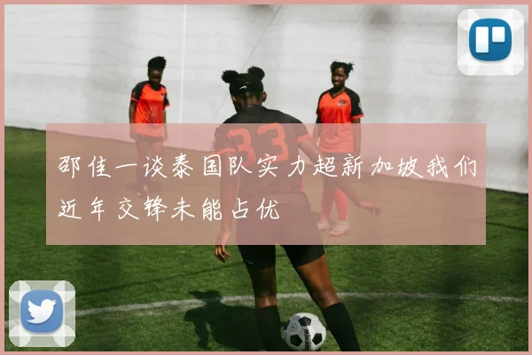 邵佳一谈泰国队实力超新加坡我们近年交锋未能占优