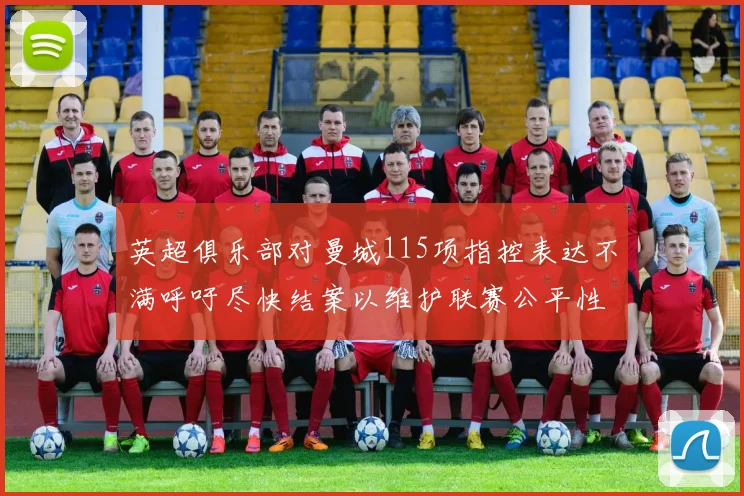 英超俱乐部对曼城115项指控表达不满呼吁尽快结案以维护联赛公平性
