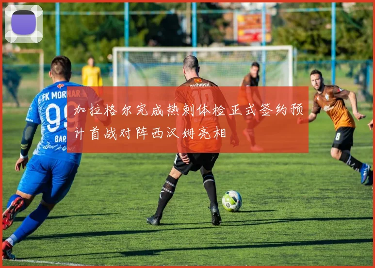 加拉格尔完成热刺体检正式签约预计首战对阵西汉姆亮相