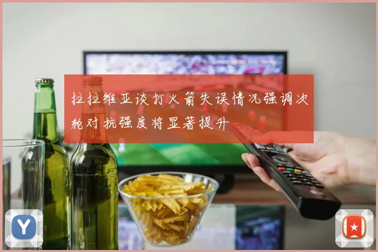 拉拉维亚谈打火箭失误情况强调次轮对抗强度将显著提升