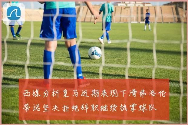 西媒分析皇马近期表现下滑弗洛伦蒂诺坚决拒绝辞职继续执掌球队