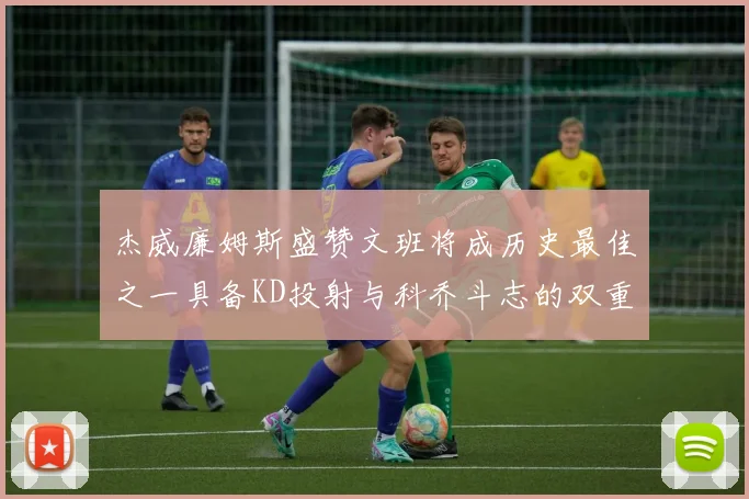 杰威廉姆斯盛赞文班将成历史最佳之一具备KD投射与科乔斗志的双重优势